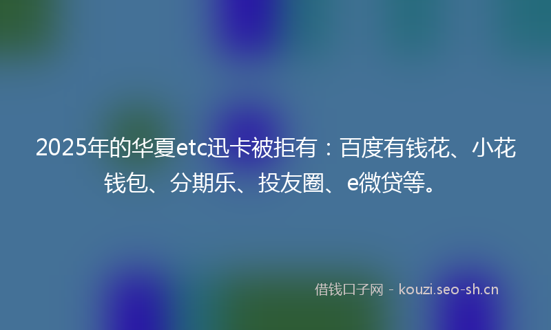 2025年的华夏etc迅卡被拒有：百度有钱花、小花钱包、分期乐、投友圈、e微贷等。