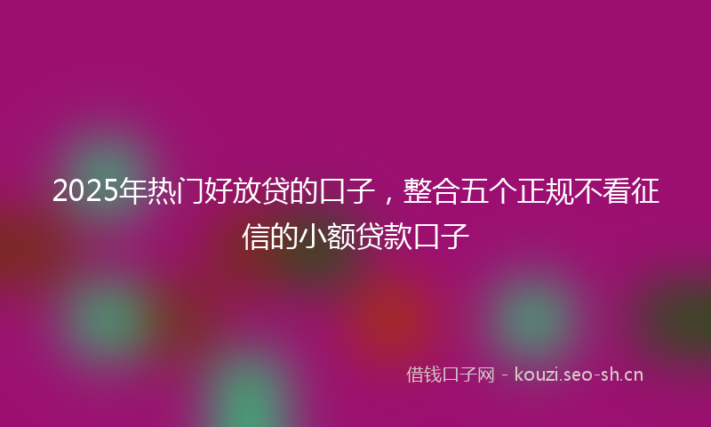 2025年热门好放贷的口子，整合五个正规不看征信的小额贷款口子