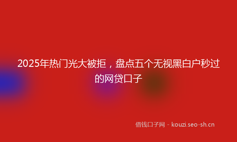 2025年热门光大被拒，盘点五个无视黑白户秒过的网贷口子