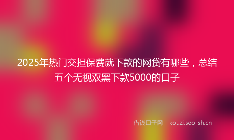 2025年热门交担保费就下款的网贷有哪些，总结五个无视双黑下款5000的口子