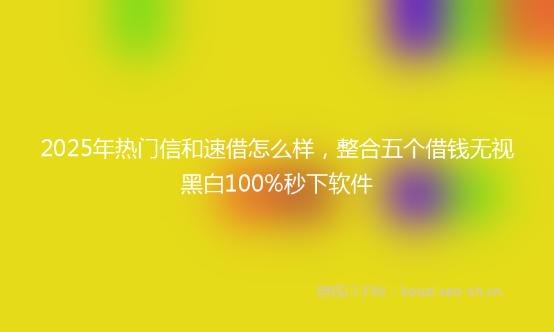 2025年热门信和速借怎么样，整合五个借钱无视黑白100%秒下软件