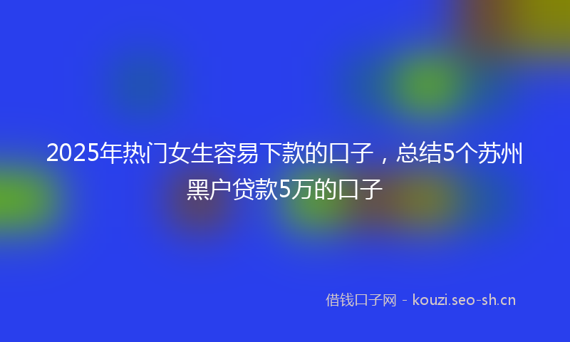 2025年热门女生容易下款的口子，总结5个苏州黑户贷款5万的口子