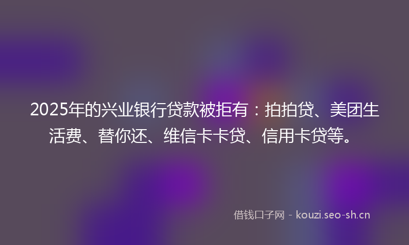 2025年的兴业银行贷款被拒有：拍拍贷、美团生活费、替你还、维信卡卡贷、信用卡贷等。