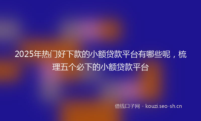 2025年热门好下款的小额贷款平台有哪些呢，梳理五个必下的小额贷款平台