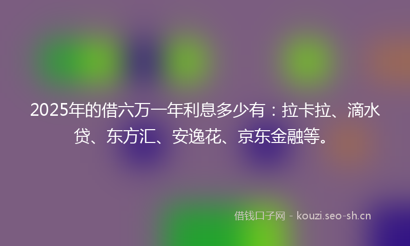 2025年的借六万一年利息多少有：拉卡拉、滴水贷、东方汇、安逸花、京东金融等。