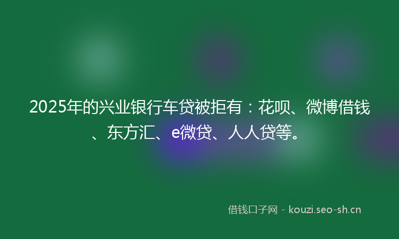 2025年的兴业银行车贷被拒有：花呗、微博借钱、东方汇、e微贷、人人贷等。