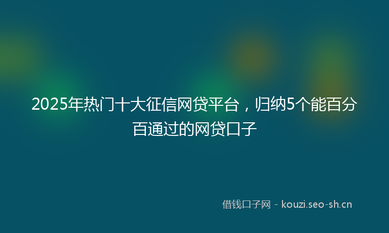 2025年热门十大征信网贷平台，归纳5个能百分百通过的网贷口子