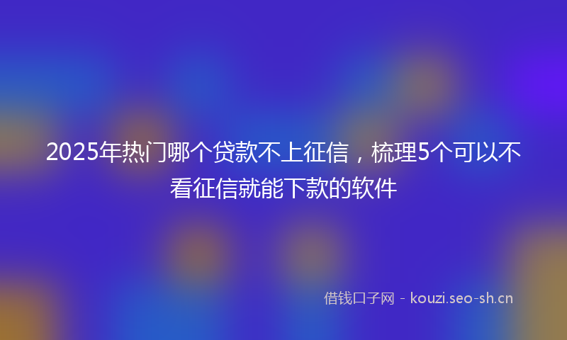 2025年热门哪个贷款不上征信，梳理5个可以不看征信就能下款的软件