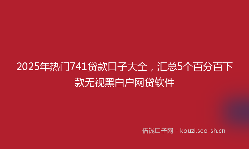 2025年热门741贷款口子大全，汇总5个百分百下款无视黑白户网贷软件