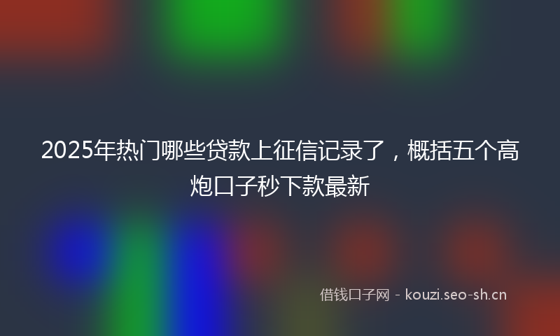 2025年热门哪些贷款上征信记录了，概括五个高炮口子秒下款最新