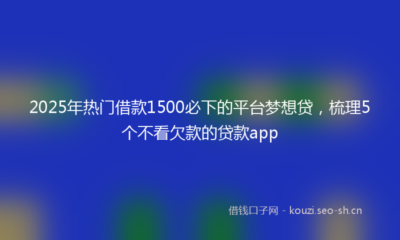2025年热门借款1500必下的平台梦想贷，梳理5个不看欠款的贷款app