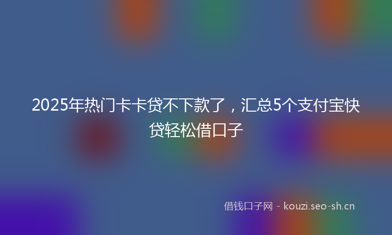 2025年热门卡卡贷不下款了，汇总5个支付宝快贷轻松借口子