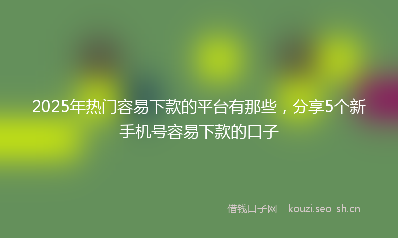 2025年热门容易下款的平台有那些，分享5个新手机号容易下款的口子