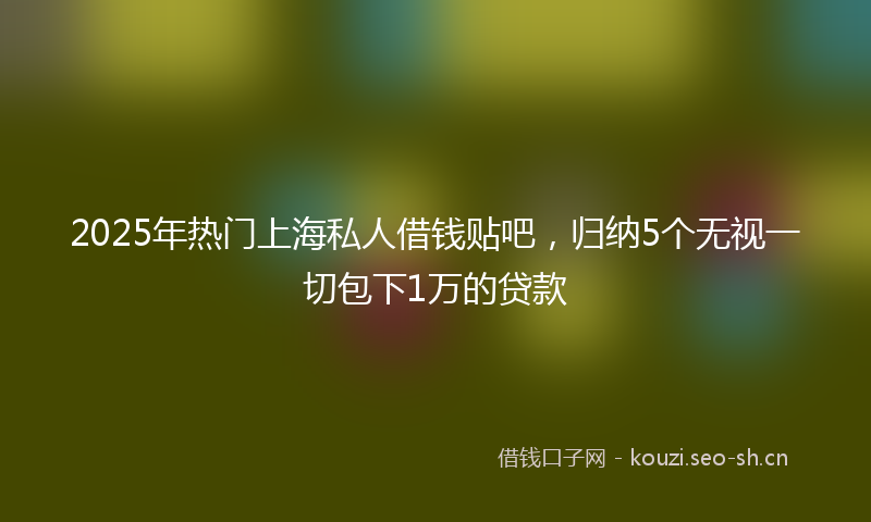 2025年热门上海私人借钱贴吧，归纳5个无视一切包下1万的贷款