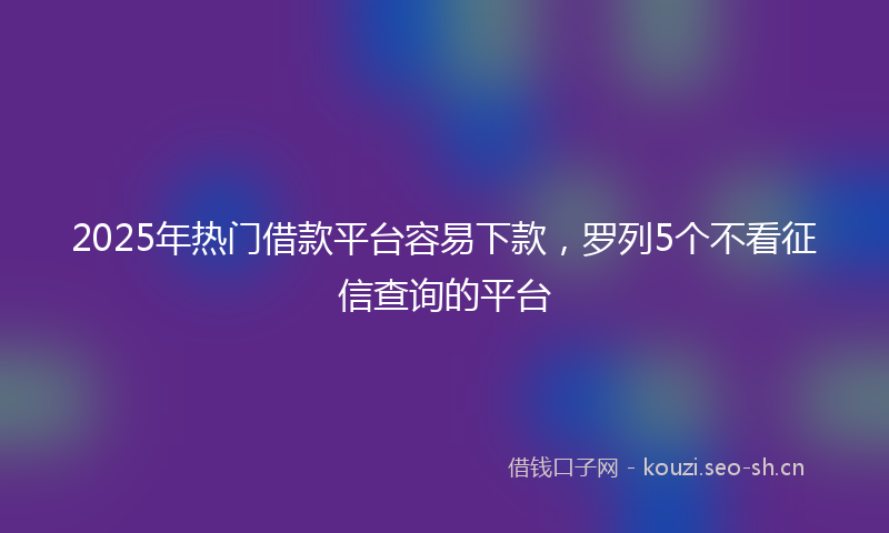 2025年热门借款平台容易下款，罗列5个不看征信查询的平台