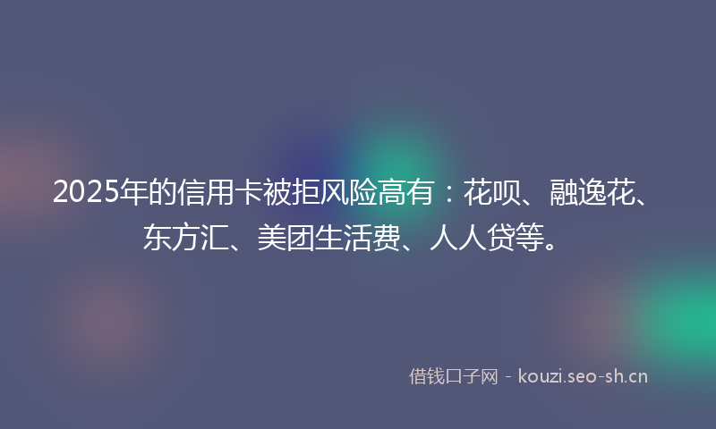 2025年的信用卡被拒风险高有：花呗、融逸花、东方汇、美团生活费、人人贷等。