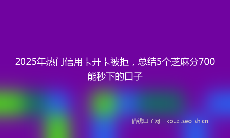 2025年热门信用卡开卡被拒，总结5个芝麻分700能秒下的口子