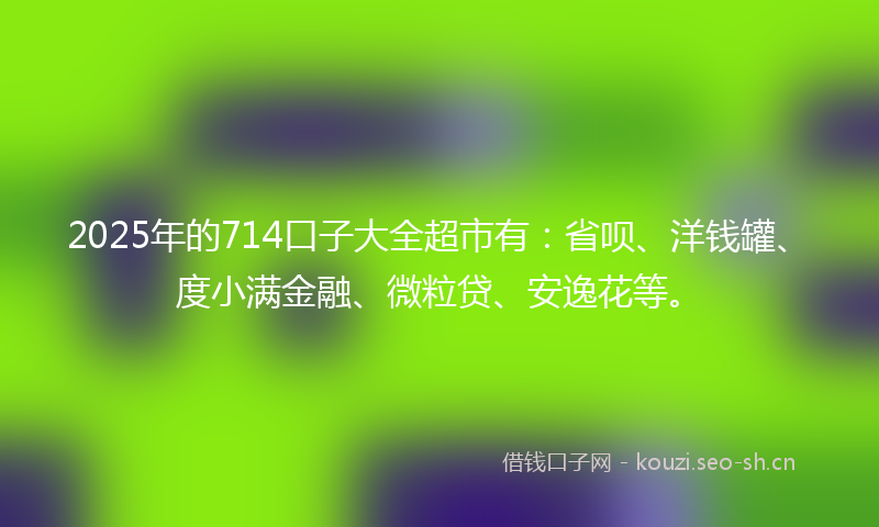2025年的714口子大全超市有：省呗、洋钱罐、度小满金融、微粒贷、安逸花等。