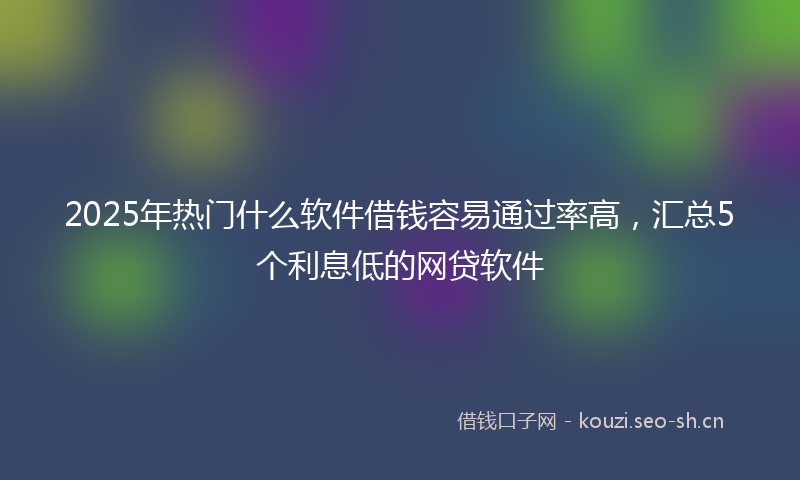 2025年热门什么软件借钱容易通过率高，汇总5个利息低的网贷软件