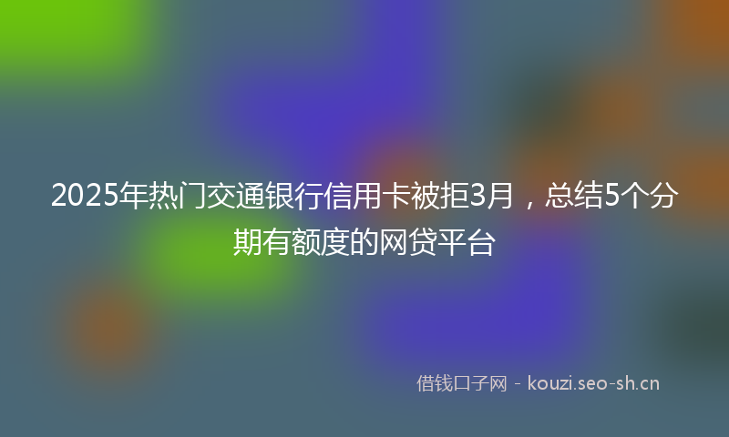 2025年热门交通银行信用卡被拒3月，总结5个分期有额度的网贷平台