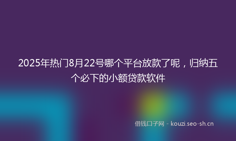 2025年热门8月22号哪个平台放款了呢，归纳五个必下的小额贷款软件