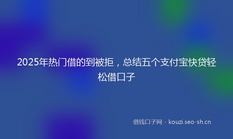 2025年热门借的到被拒，总结五个支付宝快贷轻松借口子