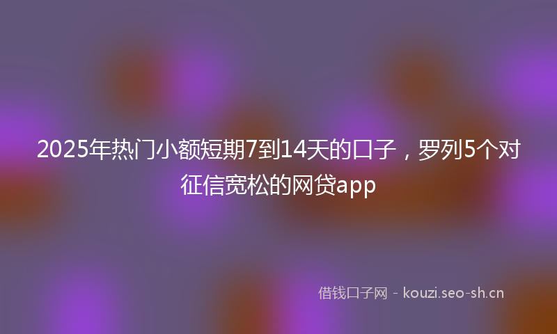 2025年热门小额短期7到14天的口子，罗列5个对征信宽松的网贷app