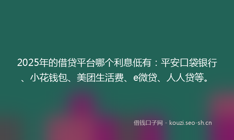 2025年的借贷平台哪个利息低有：平安口袋银行、小花钱包、美团生活费、e微贷、人人贷等。
