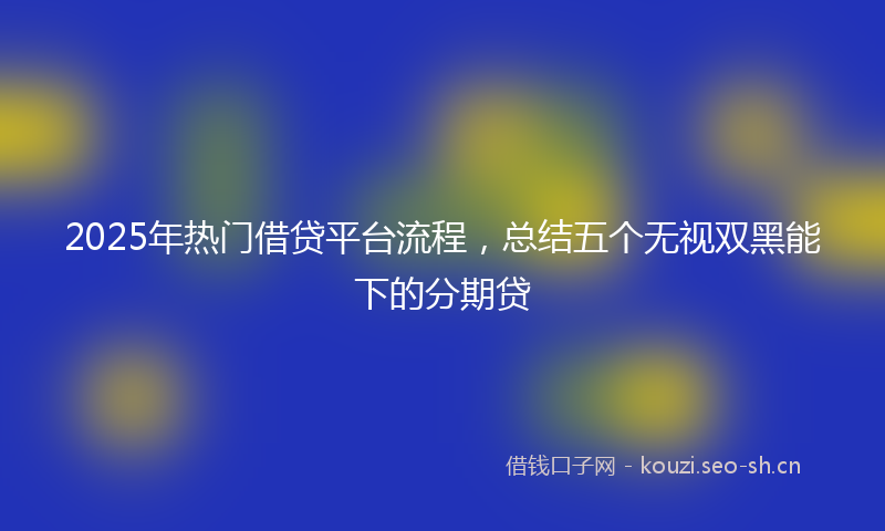 2025年热门借贷平台流程，总结五个无视双黑能下的分期贷