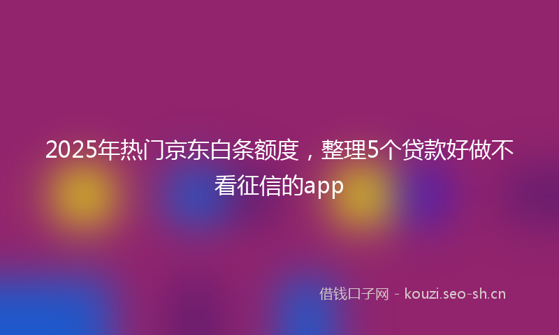 2025年热门京东白条额度，整理5个贷款好做不看征信的app