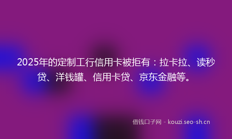2025年的定制工行信用卡被拒有：拉卡拉、读秒贷、洋钱罐、信用卡贷、京东金融等。