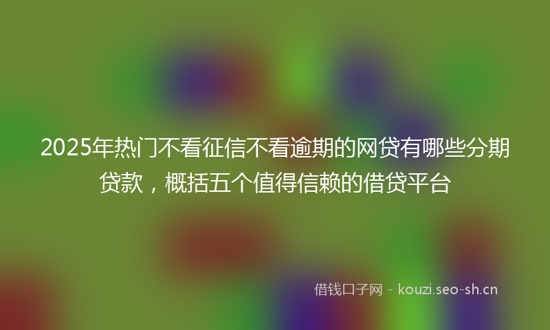 2025年热门不看征信不看逾期的网贷有哪些分期贷款，概括五个值得信赖的借贷平台