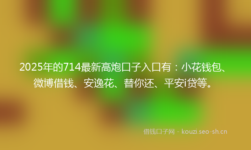 2025年的714最新高炮口子入口有：小花钱包、微博借钱、安逸花、替你还、平安i贷等。
