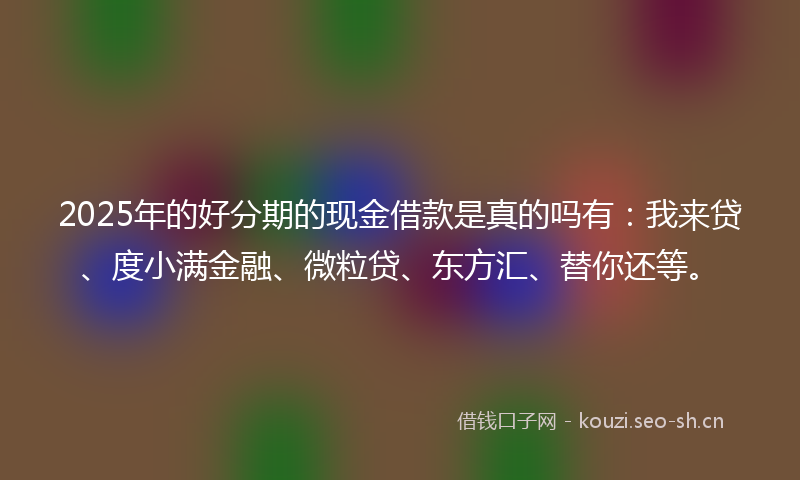 2025年的好分期的现金借款是真的吗有：我来贷、度小满金融、微粒贷、东方汇、替你还等。