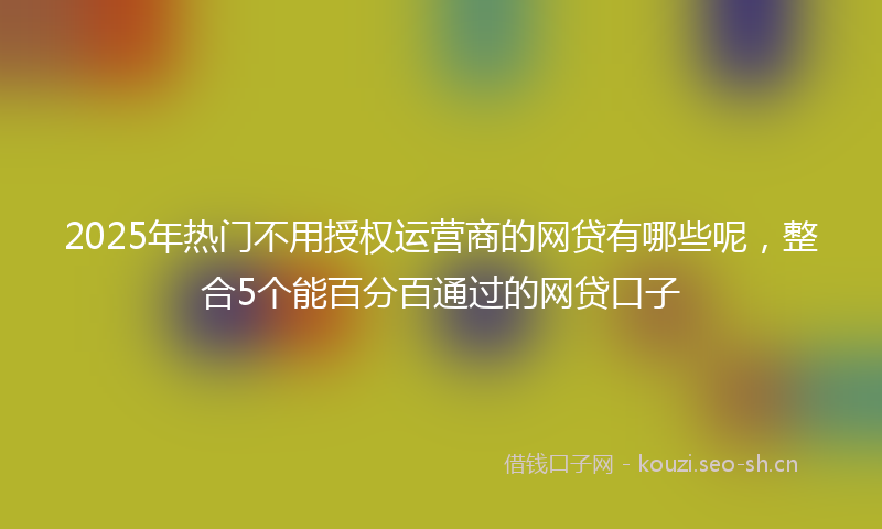 2025年热门不用授权运营商的网贷有哪些呢，整合5个能百分百通过的网贷口子