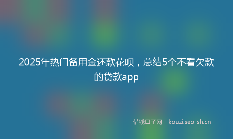 2025年热门备用金还款花呗，总结5个不看欠款的贷款app