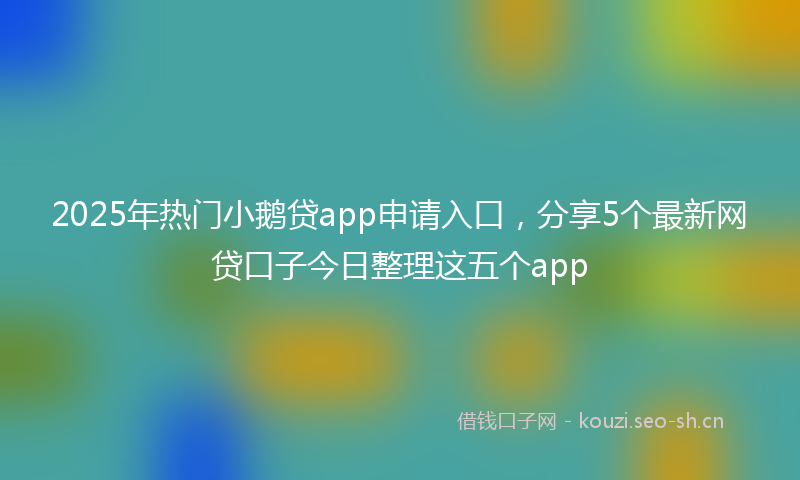2025年热门小鹅贷app申请入口，分享5个最新网贷口子今日整理这五个app