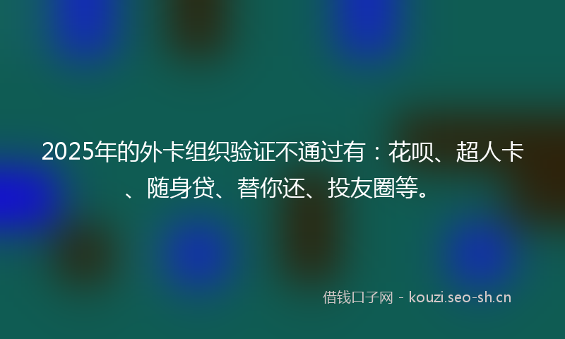 2025年的外卡组织验证不通过有：花呗、超人卡、随身贷、替你还、投友圈等。
