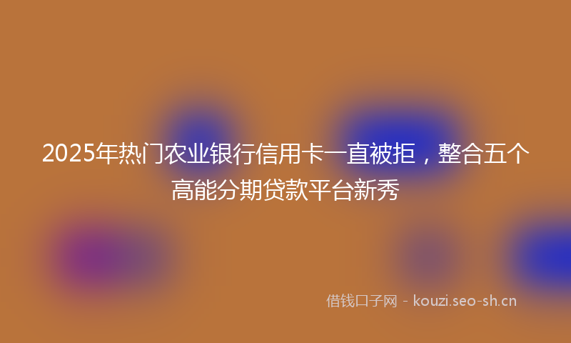 2025年热门农业银行信用卡一直被拒，整合五个高能分期贷款平台新秀
