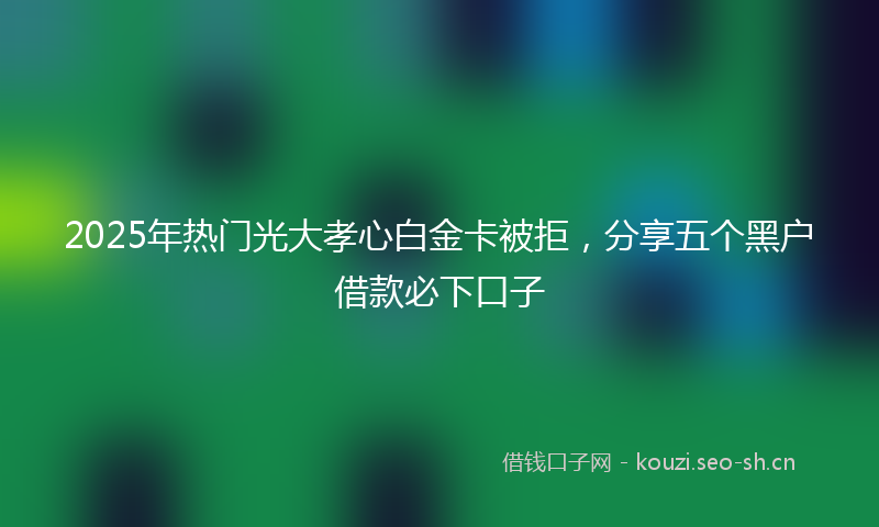 2025年热门光大孝心白金卡被拒，分享五个黑户借款必下口子