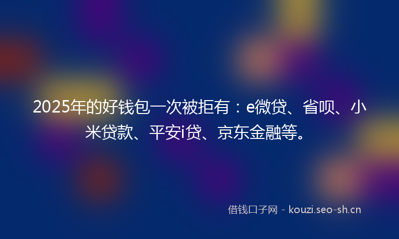 2025年的好钱包一次被拒有：e微贷、省呗、小米贷款、平安i贷、京东金融等。