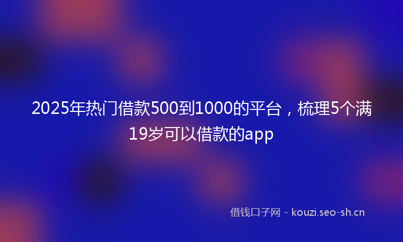 2025年热门借款500到1000的平台，梳理5个满19岁可以借款的app