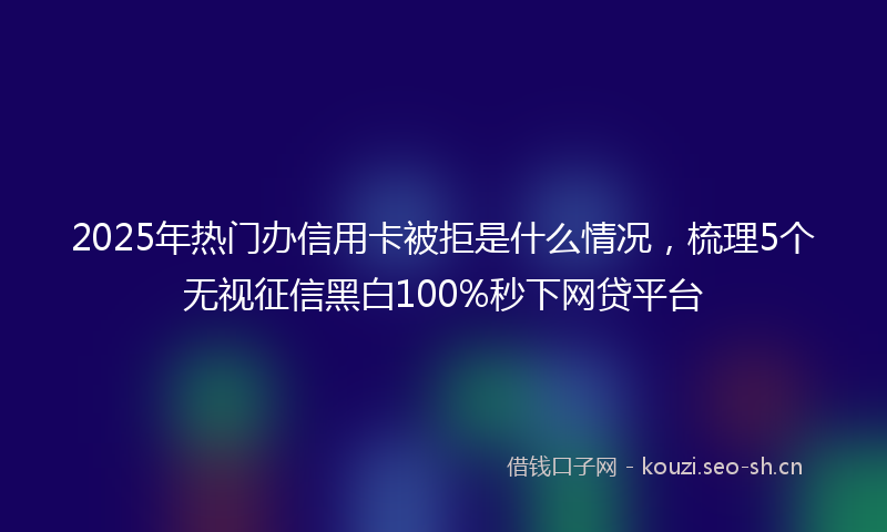 2025年热门办信用卡被拒是什么情况，梳理5个无视征信黑白100%秒下网贷平台