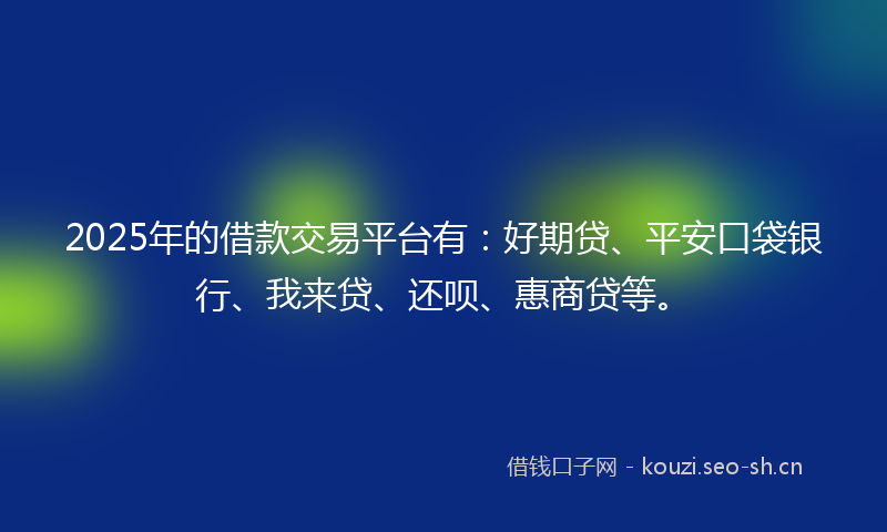 2025年的借款交易平台有：好期贷、平安口袋银行、我来贷、还呗、惠商贷等。