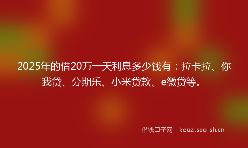 2025年的借20万一天利息多少钱有：拉卡拉、你我贷、分期乐、小米贷款、e微贷等。