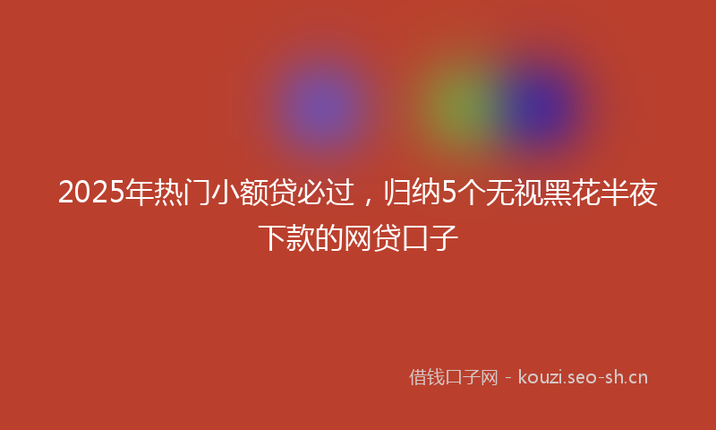 2025年热门小额贷必过，归纳5个无视黑花半夜下款的网贷口子