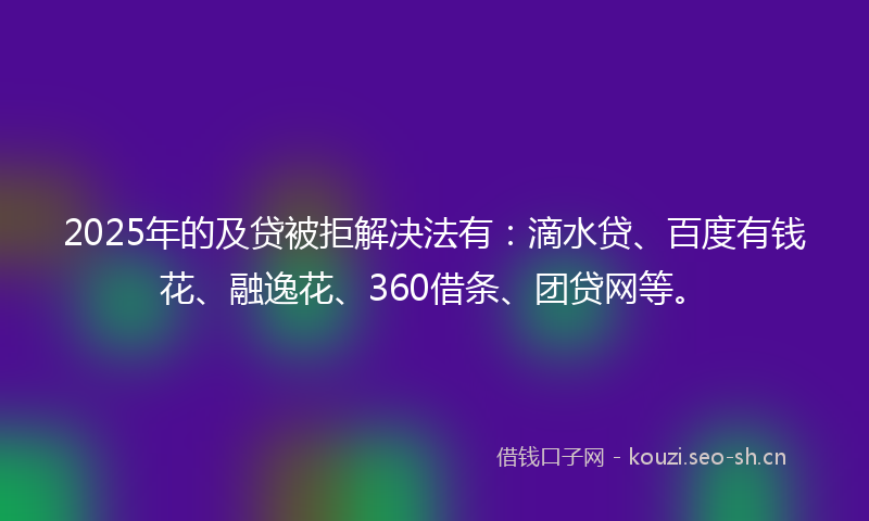 2025年的及贷被拒解决法有：滴水贷、百度有钱花、融逸花、360借条、团贷网等。