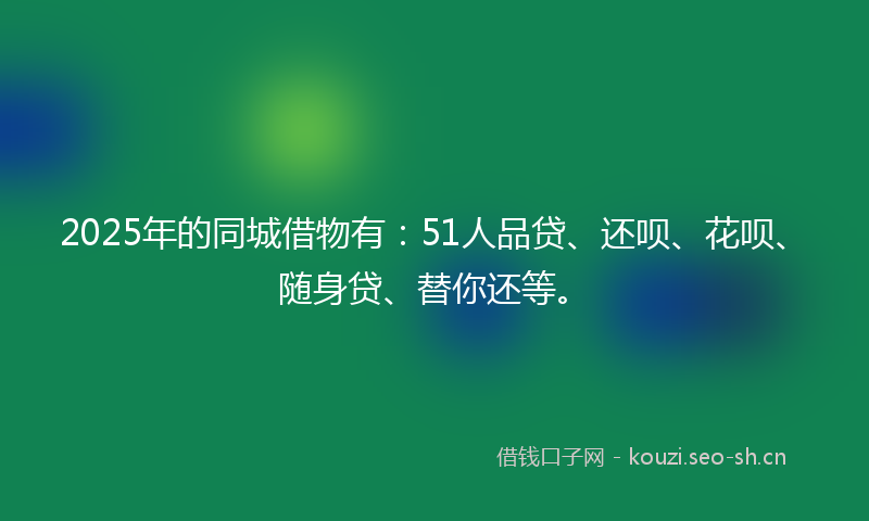 2025年的同城借物有：51人品贷、还呗、花呗、随身贷、替你还等。