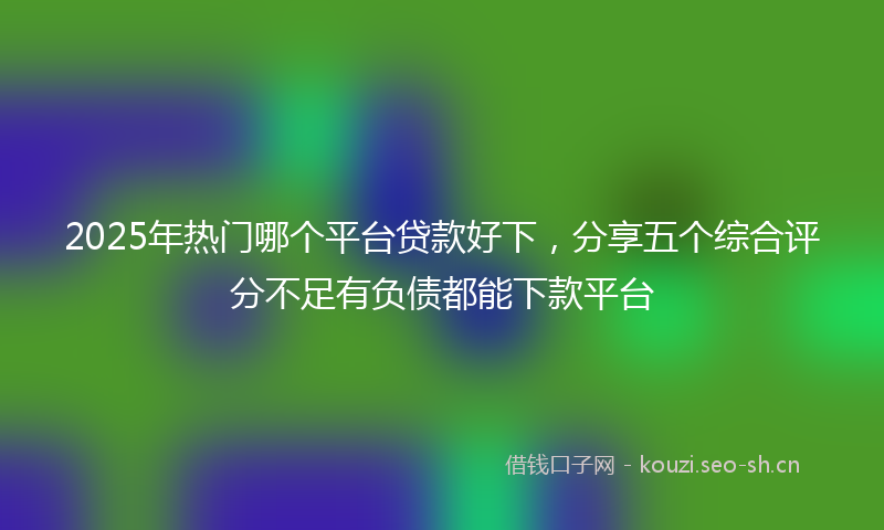 2025年热门哪个平台贷款好下，分享五个综合评分不足有负债都能下款平台