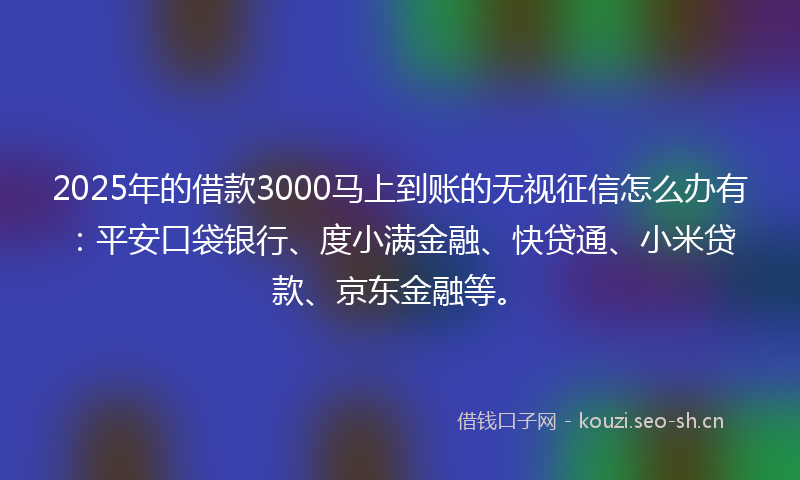 2025年的借款3000马上到账的无视征信怎么办有：平安口袋银行、度小满金融、快贷通、小米贷款、京东金融等。